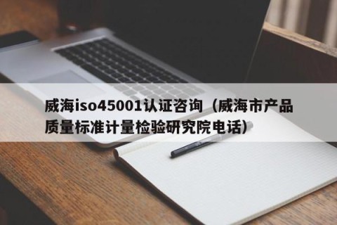 威海iso45001认证咨询（威海市产品质量标准计量检验研究院电话）
