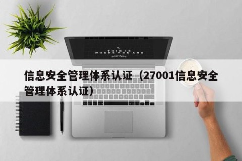 信息安全管理体系认证（27001信息安全管理体系认证）