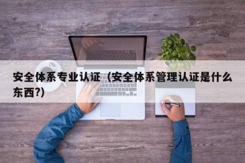 安全体系专业认证（安全体系管理认证是什么东西?）