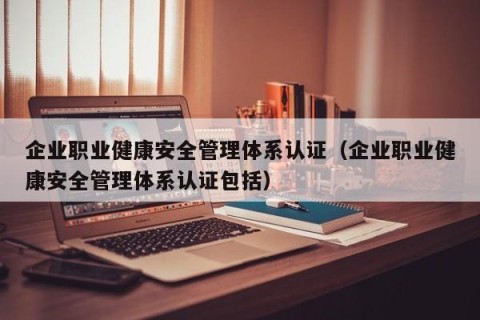企业职业健康安全管理体系认证（企业职业健康安全管理体系认证包括）