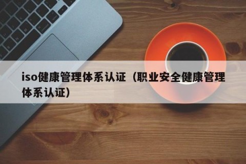 iso健康管理体系认证（职业安全健康管理体系认证）