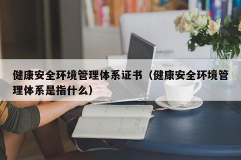 健康安全环境管理体系证书（健康安全环境管理体系是指什么）