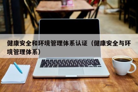健康安全和环境管理体系认证（健康安全与环境管理体系）