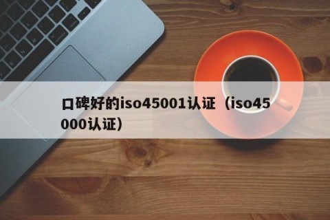 口碑好的iso45001认证（iso45000认证）