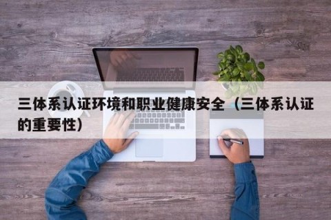 三体系认证环境和职业健康安全（三体系认证的重要性）