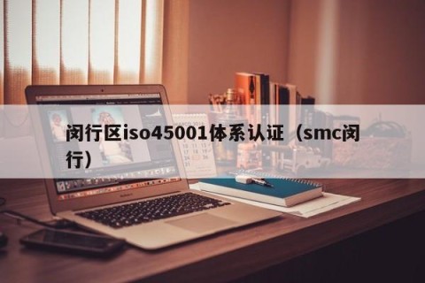 闵行区iso45001体系认证（smc闵行）
