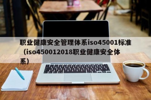 职业健康安全管理体系iso45001标准（iso450012018职业健康安全体系）