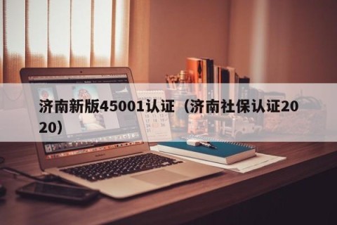 济南新版45001认证（济南社保认证2020）