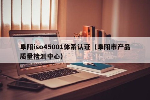 阜阳iso45001体系认证（阜阳市产品质量检测中心）