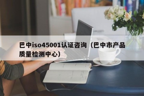 巴中iso45001认证咨询（巴中市产品质量检测中心）