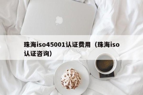 珠海iso45001认证费用（珠海iso认证咨询）