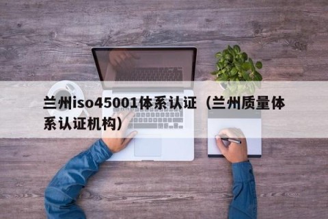 兰州iso45001体系认证（兰州质量体系认证机构）