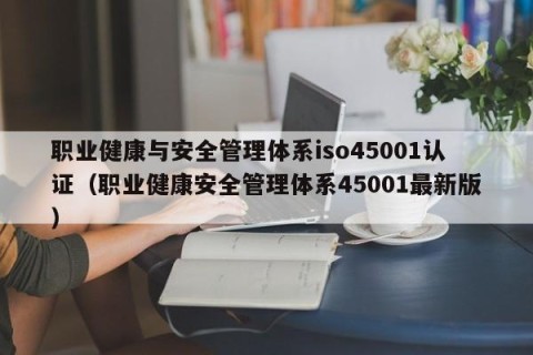 职业健康与安全管理体系iso45001认证（职业健康安全管理体系45001最新版）