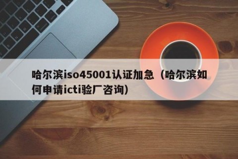 哈尔滨iso45001认证加急（哈尔滨如何申请icti验厂咨询）