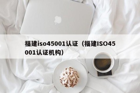 福建iso45001认证（福建ISO45001认证机构）