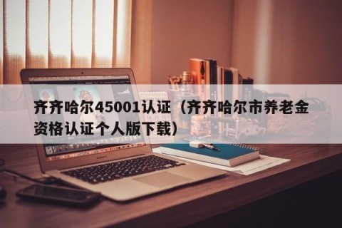 齐齐哈尔45001认证（齐齐哈尔市养老金资格认证个人版下载）