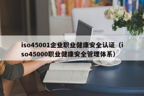 iso45001企业职业健康安全认证（iso45000职业健康安全管理体系）