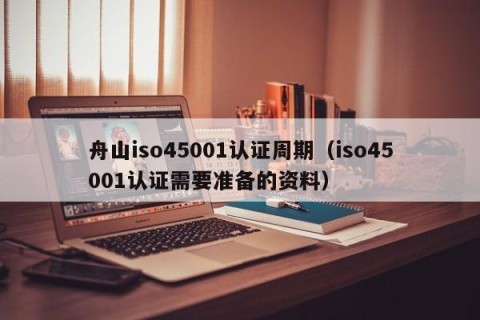 舟山iso45001认证周期（iso45001认证需要准备的资料）