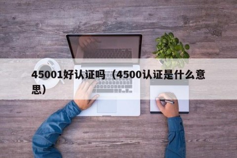 45001好认证吗（4500认证是什么意思）