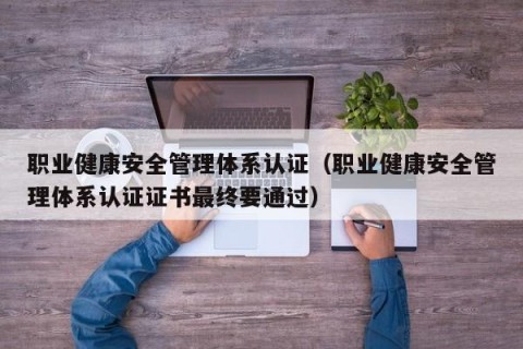 职业健康安全管理体系认证（职业健康安全管理体系认证证书最终要通过）