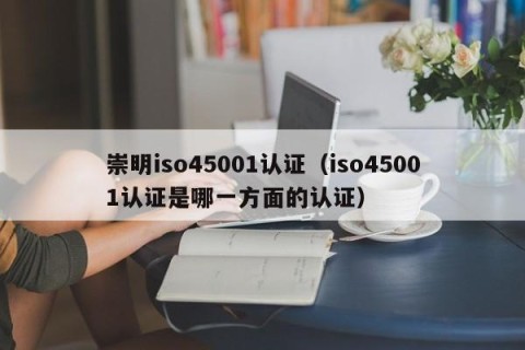 崇明iso45001认证（iso45001认证是哪一方面的认证）