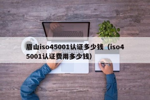 眉山iso45001认证多少钱（iso45001认证费用多少钱）