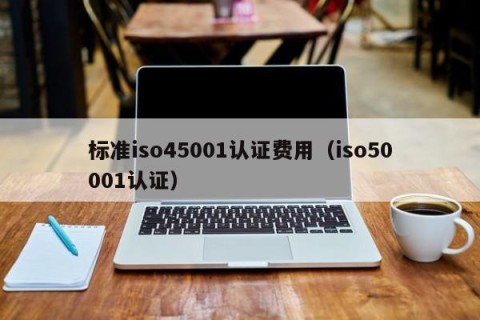 标准iso45001认证费用（iso50001认证）