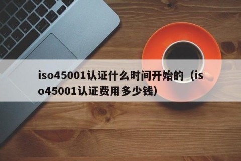 iso45001认证什么时间开始的（iso45001认证费用多少钱）