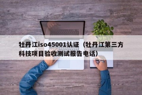 牡丹江iso45001认证（牡丹江第三方科技项目验收测试报告电话）