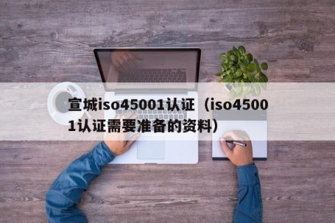 宣城iso45001认证（iso45001认证需要准备的资料）