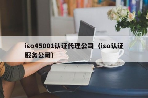 iso45001认证代理公司（iso认证服务公司）