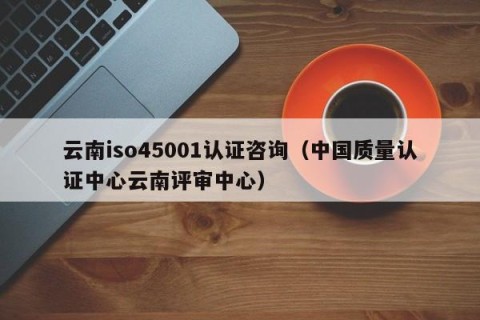 云南iso45001认证咨询（中国质量认证中心云南评审中心）