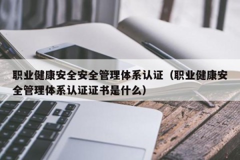 职业健康安全安全管理体系认证（职业健康安全管理体系认证证书是什么）