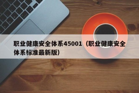 职业健康安全体系45001（职业健康安全体系标准最新版）