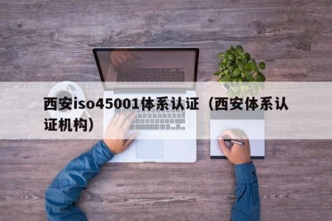 西安iso45001体系认证（西安体系认证机构）