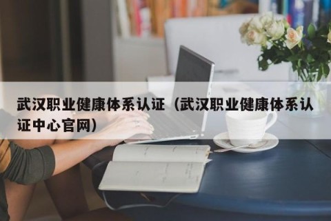 武汉职业健康体系认证（武汉职业健康体系认证中心官网）