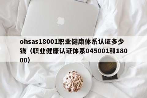 ohsas18001职业健康体系认证多少钱（职业健康认证体系045001和18000）