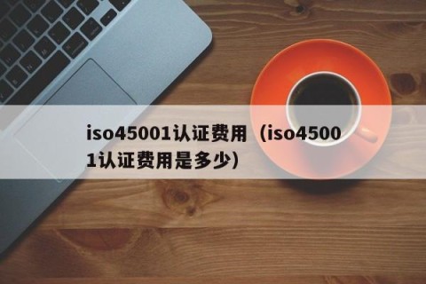 iso45001认证费用（iso45001认证费用是多少）