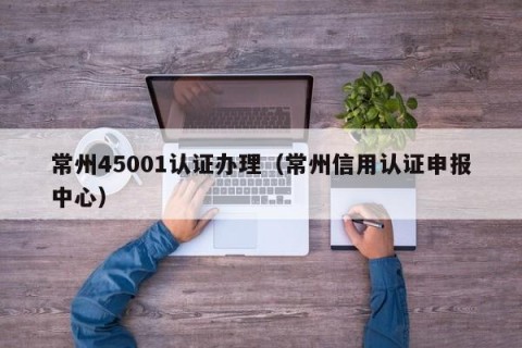 常州45001认证办理（常州信用认证申报中心）