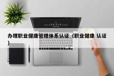 办理职业健康管理体系认证（职业健康 认证）