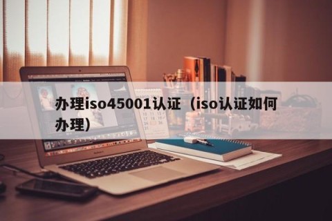 办理iso45001认证（iso认证如何办理）