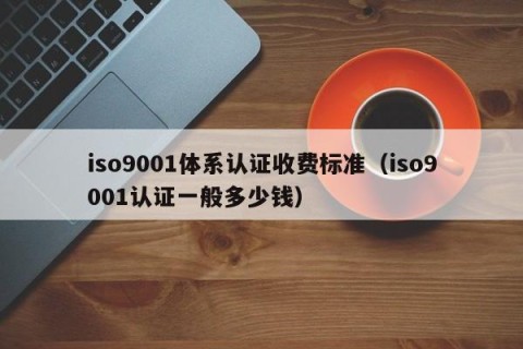 iso9001体系认证收费标准（iso9001认证一般多少钱）