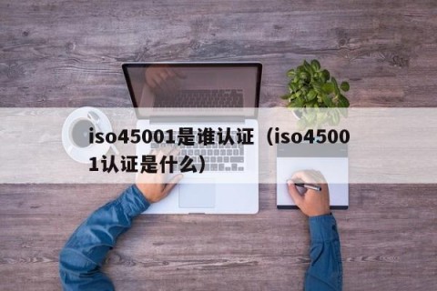 iso45001是谁认证（iso45001认证是什么）