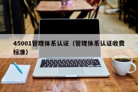 45001管理体系认证（管理体系认证收费标准）