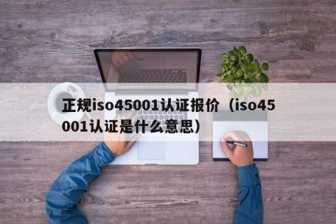 正规iso45001认证报价（iso45001认证是什么意思）