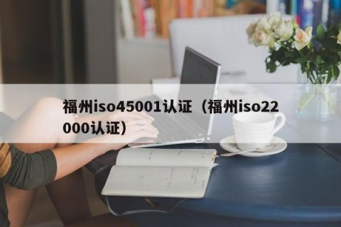 福州iso45001认证（福州iso22000认证）