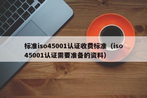 标准iso45001认证收费标准（iso45001认证需要准备的资料）