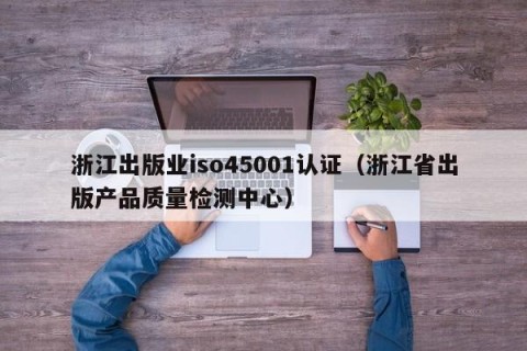 浙江出版业iso45001认证（浙江省出版产品质量检测中心）