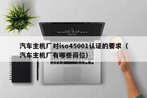 汽车主机厂对iso45001认证的要求（汽车主机厂有哪些岗位）