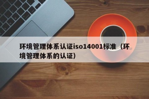 环境管理体系认证iso14001标准（环境管理体系的认证）